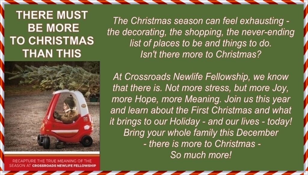 Is there more to Christmas than this? The Christmas season can feel exhausting - the decorating, the shopping, the never-ending list of places to be and things to do. Isn't there more to Christmas? At Crossroads we know that there is. Not more stress, but more joy, more hope - more meaning. Join us this year and learn about the first Christmas and what it brings to our holiday - and our lives - today. Bring your whole family this December - there is more to Christmas - so much more!